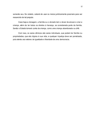 12 
somente seu. Se violado, caberá de usar os meios juridicamente possíveis para ser 
ressarcido de tal prejuízo. 
Caso haja a clonagem, a família ou o clonado tem o dever de educar e criar a 
criança, além de ter todos os direitos à herança, se considerada parte da família. 
Senão o Estado tomará conta da criança, como uma criança abandonada ou órfã. 
Com isso, os seres clônicos são seres individuais, que podem ter família ou 
propriedades, que são dignos à sua vida, e qualquer injustiça deve ser penalizada, 
pois atenta aos valores de igualdade e liberdade de uma democracia. 
 