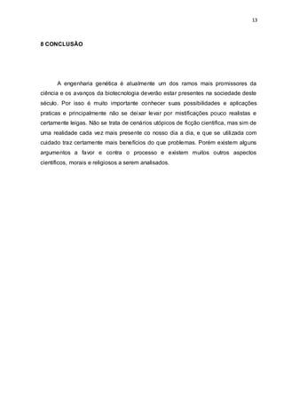 13 
8 CONCLUSÃO 
A engenharia genética é atualmente um dos ramos mais promissores da 
ciência e os avanços da biotecnologia deverão estar presentes na sociedade deste 
século. Por isso é muito importante conhecer suas possibilidades e aplicações 
praticas e principalmente não se deixar levar por mistificações pouco realistas e 
certamente leigas. Não se trata de cenários utópicos de ficção cientifica, mas sim de 
uma realidade cada vez mais presente co nosso dia a dia, e que se utilizada com 
cuidado traz certamente mais benefícios do que problemas. Porém existem alguns 
argumentos a favor e contra o processo e existem muitos outros aspectos 
científicos, morais e religiosos a serem analisados. 
 