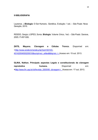14 
9 BIBLIOGRAFIA 
Laurence, J.Biologia: O Ser Humano, Genética, Evolução: 1.ed. – São Paulo: Nova 
Geração, 2010. 
ROSSO, Sergio; LOPES, Sonia. Biologia: Volume Único, 1ed. – São Paulo: Saraiva, 
2005. P.497-506. 
ZATS, Mayana. Clonagem e Células Tronco. Disponível em: 
<http://www.scielo.br/scielo.php?pid=S0103- 
40142004000200016&script=sci_arttext&tlng=en > .Acesso em: 15 out. 2013. 
GLINA, Nathan. Principais aspectos Legais e constitucionais da clonagem 
reprodutiva humana. Disponível em: 
<http://www.fm.usp.br/iof/revista_2005/06_clonagem>. Acesso em: 17 out. 2013. 
