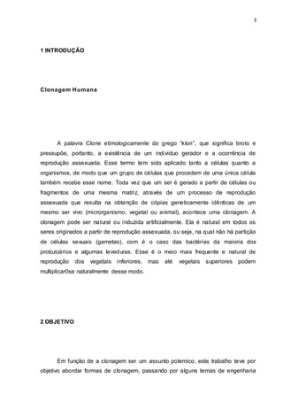 3 
1 INTRODUÇÃO 
Clonagem Humana 
A palavra Clone etimologicamente do grego “klon”, que significa broto e 
pressupõe, portanto, a existência de um individuo gerador e a ocorrência de 
reprodução assexuada. Esse termo tem sido aplicado tanto a células quanto a 
organismos, de modo que um grupo de células que procedem de uma única célula 
também recebe esse nome. Toda vez que um ser é gerado a partir de células ou 
fragmentos de uma mesma matriz, através de um processo de reprodução 
assexuada que resulta na obtenção de cópias geneticamente idênticas de um 
mesmo ser vivo (microrganismo, vegetal ou animal), acontece uma clonagem. A 
clonagem pode ser natural ou induzida artificialmente. Ela é natural em todos os 
seres originados a partir de reprodução assexuada, ou seja, na qual não há partição 
de células sexuais (gametas), com é o caso das bactérias da maioria dos 
protozoários e algumas leveduras. Esse é o meio mais frequente e natural de 
reprodução dos vegetais inferiores, mas até vegetais superiores podem 
multiplicar0se naturalmente desse modo. 
2 OBJETIVO 
Em função de a clonagem ser um assunto polemico, este trabalho teve por 
objetivo abordar formas de clonagem, passando por alguns temas de engenharia 
 