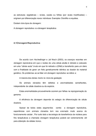 6 
as estruturas vegetativas – raízes, caules ou folhas (por vezes modificadas) – 
originam por diferenciação novos indivíduos Exemplos Clorofito e orquídea. 
Existem dois tipos de clonagem: 
A clonagem reprodutiva e a clonagem terapêutica 
4.1Clonagem Reprodutiva 
De acordo com Hochedlinger e Jal Nisch (2003), os avanços recentes em 
clonagem reprodutiva em que o núcleo de uma célula adulta é retirado e colocado 
em uma “célula vazia” óvulo em que foi retirado o (DNA) e transferido para um útero 
com a finalidade de gerar um feito geneticamente idêntico ao doador do material 
genético. Os problemas ao se falar em clonagem reprodutiva se refere a: 
A maioria dos clones morre no inicio da gestação 
Os animais clonados têm defeitos e anormalidades semelhantes, 
independente da célula doadora ou da espécie. 
Estas anormalidades provavelmente ocorrem por falhas na reprogramação do 
genoma. 
A eficiência da clonagem depende do estagio de diferenciação de célula 
doadora. 
Apesar de todos estes argumentos contra a clonagem reprodutiva, 
experiências com animais clonados tem nos ensinado muito acerca do 
funcionamento celular . Por outro lado a tecnologia de transferência de núcleos para 
fins terapêuticos a chamada clonagem terapêutica poderá ser extremamente útil 
para obtenção de células tronco. 
 