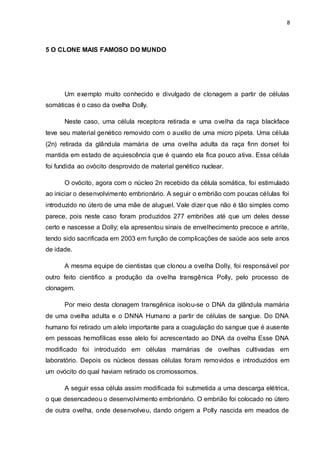 8 
5 O CLONE MAIS FAMOSO DO MUNDO 
Um exemplo muito conhecido e divulgado de clonagem a partir de células 
somáticas é o caso da ovelha Dolly. 
Neste caso, uma célula receptora retirada e uma ovelha da raça blackface 
teve seu material genético removido com o auxilio de uma micro pipeta. Uma célula 
(2n) retirada da glândula mamária de uma ovelha adulta da raça finn dorset foi 
mantida em estado de aquiescência que é quando ela fica pouco ativa. Essa célula 
foi fundida ao ovócito desprovido de material genético nuclear. 
O ovócito, agora com o núcleo 2n recebido da célula somática, foi estimulado 
ao iniciar o desenvolvimento embrionário. A seguir o embrião com poucas células foi 
introduzido no útero de uma mãe de aluguel. Vale dizer que não é tão simples como 
parece, pois neste caso foram produzidos 277 embriões até que um deles desse 
certo e nascesse a Dolly; ela apresentou sinais de envelhecimento precoce e artrite, 
tendo sido sacrificada em 2003 em função de complicações de saúde aos sete anos 
de idade. 
A mesma equipe de cientistas que clonou a ovelha Dolly, foi responsável por 
outro feito cientifico a produção da ovelha transgênica Polly, pelo processo de 
clonagem. 
Por meio desta clonagem transgênica isolou-se o DNA da glândula mamária 
de uma ovelha adulta e o DNNA Humano a partir de células de sangue. Do DNA 
humano foi retirado um alelo importante para a coagulação do sangue que é ausente 
em pessoas hemofílicas esse alelo foi acrescentado ao DNA da ovelha Esse DNA 
modificado foi introduzido em células mamárias de ovelhas cultivadas em 
laboratório. Depois os núcleos dessas células foram removidos e introduzidos em 
um ovócito do qual haviam retirado os cromossomos. 
A seguir essa célula assim modificada foi submetida a uma descarga elétrica, 
o que desencadeou o desenvolvimento embrionário. O embrião foi colocado no útero 
de outra ovelha, onde desenvolveu, dando origem a Polly nascida em meados de 
 
