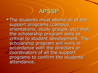 APSSP The students must attend all of the support programs (campus orientations, study groups, etc) that the scholarship program sees as critical to student development. The scholarship program will work in accordance with the directors or coordinators of all the support programs to confirm the students’ attendance. 