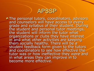 APSSP The personal tutors, coordinators, advisors and counselors will have access to every grade and syllabus of their student. During the student and personal tutor meetings, the student will inform the tutor what organizations or clubs they have interest in and what other activities are keeping them socially healthy. There will be a student feedback form given to the tutors and coordinators to see how effective the tutor was or how ineffective they were and in what areas they can improve in to become more effective.  