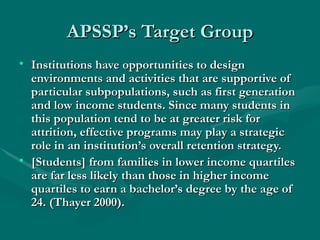 APSSP’s Target Group Institutions have opportunities to design environments and activities that are supportive of particular subpopulations, such as first generation and low income students. Since many students in this population tend to be at greater risk for attrition, effective programs may play a strategic role in an institution’s overall retention strategy. [Students] from families in lower income quartiles are far less likely than those in higher income quartiles to earn a bachelor’s degree by the age of 24. (Thayer 2000). 