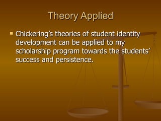 Theory Applied Chickering’s theories of student identity development can be applied to my scholarship program towards the students’ success and persistence. 