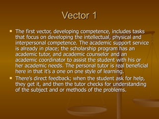 Vector 1 The first vector, developing competence, includes tasks that focus on developing the intellectual, physical and interpersonal competence. The academic support service is already in place; the scholarship program has an academic tutor, and academic counselor and an academic coordinator to assist the student with his or her academic needs. The personal tutor is real beneficial here in that it’s a one on one style of learning. There’s direct feedback; when the student ask for help, they get it, and then the tutor checks for understanding of the subject and or methods of the problems. 