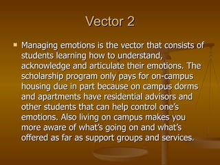 Vector 2 Managing emotions is the vector that consists of students learning how to understand, acknowledge and articulate their emotions. The scholarship program only pays for on-campus housing due in part because on campus dorms and apartments have residential advisors and other students that can help control one’s emotions. Also living on campus makes you more aware of what’s going on and what’s offered as far as support groups and services.  