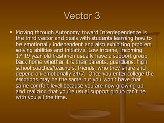 Vector 3 Moving through Autonomy toward Interdependence is the third vector and deals with students learning how to be emotionally independent and also exhibiting problem solving abilities and initiative. Low income, incoming 17-19 year old freshmen usually have a support group back home whether it is their parents, guardians, high school coaches/teachers, friends, who they share and depend on emotionally 24/7.  Once you enter college the emotions may be the same but you won’t have that same comfort level because you are now growing up and realizing that you’re usual support group can’t be with you all the time. 