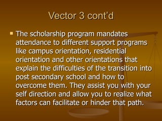 Vector 3 cont’d The scholarship program mandates attendance to different support programs like campus orientation, residential orientation and other orientations that explain the difficulties of the transition into post secondary school and how to overcome them. They assist you with your self direction and allow you to realize what factors can facilitate or hinder that path.  