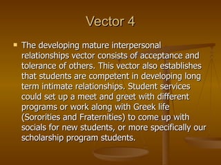 Vector 4 The developing mature interpersonal relationships vector consists of acceptance and tolerance of others. This vector also establishes that students are competent in developing long term intimate relationships. Student services could set up a meet and greet with different programs or work along with Greek life (Sororities and Fraternities) to come up with socials for new students, or more specifically our scholarship program students.  