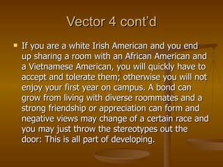 Vector 4 cont’d If you are a white Irish American and you end up sharing a room with an African American and a Vietnamese American, you will quickly have to accept and tolerate them; otherwise you will not enjoy your first year on campus. A bond can grow from living with diverse roommates and a strong friendship or appreciation can form and negative views may change of a certain race and you may just throw the stereotypes out the door: This is all part of developing.  