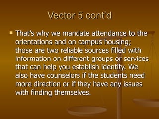 Vector 5 cont’d That’s why we mandate attendance to the orientations and on campus housing; those are two reliable sources filled with information on different groups or services that can help you establish identity. We also have counselors if the students need more direction or if they have any issues with finding themselves. 
