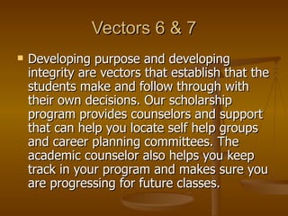 Vectors 6 & 7 Developing purpose and developing integrity are vectors that establish that the students make and follow through with their own decisions. Our scholarship program provides counselors and support that can help you locate self help groups and career planning committees. The academic counselor also helps you keep track in your program and makes sure you are progressing for future classes.  