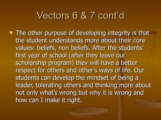 Vectors 6 & 7 cont’d The other purpose of developing integrity is that the student understands more about their core values: beliefs, non beliefs. After the students’ first year of school (after they leave our scholarship program) they will have a better respect for others and other’s ways of life. Our students can develop the mindset of being a leader, tolerating others and thinking more about not only what’s wrong but why it is wrong and how can I make it right.  
