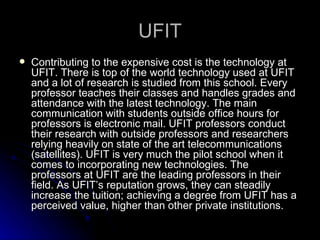 UFIT Contributing to the expensive cost is the technology at UFIT. There is top of the world technology used at UFIT and a lot of research is studied from this school. Every professor teaches their classes and handles grades and attendance with the latest technology. The main communication with students outside office hours for professors is electronic mail. UFIT professors conduct their research with outside professors and researchers relying heavily on state of the art telecommunications (satellites). UFIT is very much the pilot school when it comes to incorporating new technologies. The professors at UFIT are the leading professors in their field. As UFIT’s reputation grows, they can steadily increase the tuition; achieving a degree from UFIT has a perceived value, higher than other private institutions.  