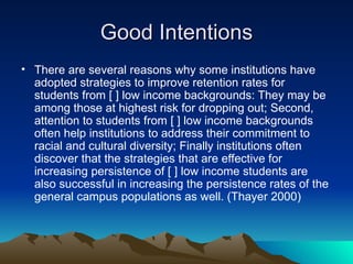 Good Intentions There are several reasons why some institutions have adopted strategies to improve retention rates for students from [ ] low income backgrounds: They may be among those at highest risk for dropping out; Second, attention to students from [ ] low income backgrounds often help institutions to address their commitment to racial and cultural diversity; Finally institutions often discover that the strategies that are effective for increasing persistence of [ ] low income students are also successful in increasing the persistence rates of the general campus populations as well. (Thayer 2000) 