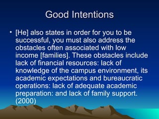 Good Intentions [He] also states in order for you to be successful, you must also address the obstacles often associated with low income [families]. These obstacles include lack of financial resources: lack of knowledge of the campus environment, its academic expectations and bureaucratic operations: lack of adequate academic preparation: and lack of family support. (2000) 