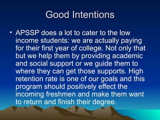 Good Intentions APSSP does a lot to cater to the low income students: we are actually paying for their first year of college. Not only that but we help them by providing academic and social support or we guide them to where they can get those supports. High retention rate is one of our goals and this program should positively effect the incoming freshmen and make them want to return and finish their degree.  