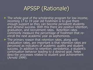 APSSP (Rationale) The whole goal of the scholarship program for low income, incoming 17 to 19 year old freshmen is to give them enough support so they can become persistent students and achieve success. With this there are positive retention, graduation, and recruitment rates.  Retention rates commonly measure the percentage of freshmen that re-enroll the next academic year as sophomores.  The primary reason that retention rates, along with graduation rates, are important is that retention rates are perceived as indicators of academic quality and student success. In addition to retention, persistence, a student’s continuation behavior leading to a desired goal, helps describe processes related to student goal achievement (Arnold 1999).  