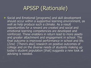 APSSP (Rationale) Social and Emotional [programs] and skill development should occur within a supportive learning environment, as well as help produce such a climate. As a result opportunities for a reward are created and social and emotional learning competencies are developed and reinforced. These enablers in return lead to more assets and greater attachment and engagement in school. The final outcome is improved performance in school and life. (Zins)  [There’s also] research on positive outcomes of college and on the diverse needs of students making up today's student population [that] suggests a new look at advising is needed. 