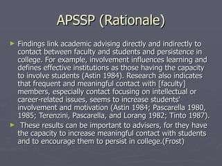 APSSP (Rationale) Findings link academic advising directly and indirectly to contact between faculty and students and persistence in college. For example, involvement influences learning and defines effective institutions as those having the capacity to involve students (Astin 1984). Research also indicates that frequent and meaningful contact with [faculty] members, especially contact focusing on intellectual or career-related issues, seems to increase students' involvement and motivation (Astin 1984; Pascarella 1980, 1985; Terenzini, Pascarella, and Lorang 1982; Tinto 1987). These results can be important to advisers, for they have the capacity to increase meaningful contact with students and to encourage them to persist in college.(Frost) 