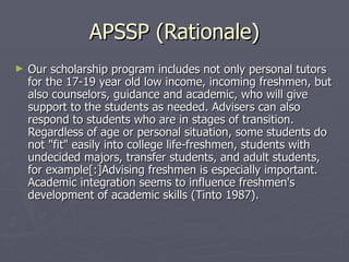 APSSP (Rationale) Our scholarship program includes not only personal tutors for the 17-19 year old low income, incoming freshmen, but also counselors, guidance and academic, who will give support to the students as needed. Advisers can also respond to students who are in stages of transition. Regardless of age or personal situation, some students do not "fit" easily into college life-freshmen, students with undecided majors, transfer students, and adult students, for example[:]Advising freshmen is especially important. Academic integration seems to influence freshmen's development of academic skills (Tinto 1987). 