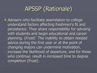 APSSP (Rationale) Advisers who facilitate assimilation to college understand factors affecting freshmen's fit and persistence. They share responsibility for advising with students and begin educational and career planning. (Frost)  The inability to obtain needed advice during the first year or at the point of changing majors can undermine motivation, increase the likelihood of departure, and for those who continue, result in increased time to degree completion (Frost). 