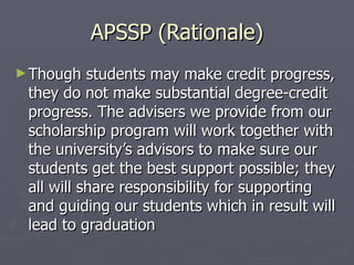 APSSP (Rationale) Though students may make credit progress, they do not make substantial degree-credit progress. The advisers we provide from our scholarship program will work together with the university’s advisors to make sure our students get the best support possible; they all will share responsibility for supporting and guiding our students which in result will lead to graduation  