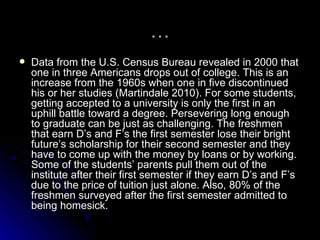 … Data from the U.S. Census Bureau revealed in 2000 that one in three Americans drops out of college. This is an increase from the 1960s when one in five discontinued his or her studies (Martindale 2010). For some students, getting accepted to a university is only the first in an uphill battle toward a degree. Persevering long enough to graduate can be just as challenging. The freshmen that earn D’s and F’s the first semester lose their bright future’s scholarship for their second semester and they have to come up with the money by loans or by working. Some of the students’ parents pull them out of the institute after their first semester if they earn D’s and F’s due to the price of tuition just alone. Also, 80% of the freshmen surveyed after the first semester admitted to being homesick.  