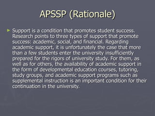 APSSP (Rationale) Support is a condition that promotes student success. Research points to three types of support that promote success: academic, social, and financial. Regarding academic support, it is unfortunately the case that more than a few students enter the university insufficiently prepared for the rigors of university study. For them, as well as for others, the availability of academic support in the form of developmental education courses, tutoring, study groups, and academic support programs such as supplemental instruction is an important condition for their continuation in the university. 