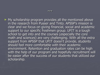 … My scholarship program provides all the mentioned above in the research from Pusser and Tinto. APSSP’s mission is clear and we focus on giving financial, social and academic support to our specific freshmen group. UFIT is a tough school to get into and the courses (especially the core math and sciences) are very challenging. With all the extra support from APSSP that UFIT doesn’t provide, students should feel more comfortable with their academic environment. Retention and graduation rates can be high with the help of our program and hopefully recruitment will be easier after the success of our students that utilized our scholarship.  