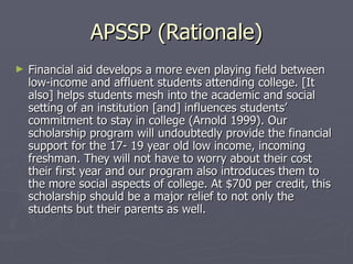 APSSP (Rationale) Financial aid develops a more even playing field between low-income and affluent students attending college. [It also] helps students mesh into the academic and social setting of an institution [and] influences students’ commitment to stay in college (Arnold 1999). Our scholarship program will undoubtedly provide the financial support for the 17- 19 year old low income, incoming freshman. They will not have to worry about their cost their first year and our program also introduces them to the more social aspects of college. At $700 per credit, this scholarship should be a major relief to not only the students but their parents as well.  