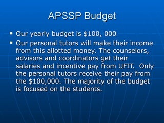 APSSP Budget Our yearly budget is $100, 000 Our personal tutors will make their income from this allotted money. The counselors, advisors and coordinators get their salaries and incentive pay from UFIT.  Only the personal tutors receive their pay from the $100,000. The majority of the budget is focused on the students.  
