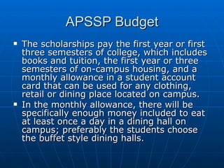 APSSP Budget The scholarships pay the first year or first three semesters of college, which includes books and tuition, the first year or three semesters of on-campus housing, and a monthly allowance in a student account card that can be used for any clothing, retail or dining place located on campus.  In the monthly allowance, there will be specifically enough money included to eat at least once a day in a dining hall on campus; preferably the students choose the buffet style dining halls.  