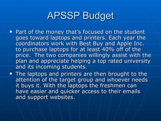 APSSP Budget Part of the money that’s focused on the student goes toward laptops and printers. Each year the coordinators work with Best Buy and Apple Inc. to purchase laptops for at least 40% off of the price.  The two companies willingly assist with the plan and appreciate helping a top rated university and its incoming students.  The laptops and printers are then brought to the attention of the target group and whoever needs it buys it. With the laptops the freshmen can have easier and quicker access to their emails and support websites.  