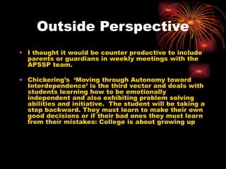 Outside Perspective I thought it would be counter productive to include parents or guardians in weekly meetings with the APSSP team. Chickering’s  ‘Moving through Autonomy toward Interdependence’ is the third vector and deals with students learning how to be emotionally independent and also exhibiting problem solving abilities and initiative.  The student will be taking a step backward. They must learn to make their own good decisions or if their bad ones they must learn from their mistakes: College is about growing up 