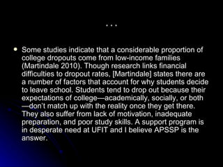 … Some studies indicate that a considerable proportion of college dropouts come from low-income families (Martindale 2010). Though research links financial difficulties to dropout rates, [Martindale] states there are a number of factors that account for why students decide to leave school. Students tend to drop out because their expectations of college—academically, socially, or both—don’t match up with the reality once they get there. They also suffer from lack of motivation, inadequate preparation, and poor study skills. A support program is in desperate need at UFIT and I believe APSSP is the answer.  