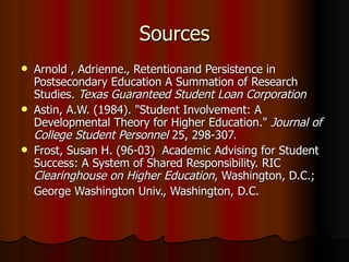 Sources Arnold , Adrienne., Retentionand Persistence in Postsecondary Education A Summation of Research Studies.  Texas Guaranteed Student Loan Corporation Astin, A.W. (1984). "Student Involvement: A Developmental Theory for Higher Education."  Journal of College Student Personnel  25, 298-307. Frost, Susan H. (96-03)  Academic Advising for Student Success: A System of Shared Responsibility. RIC  Clearinghouse on Higher Education , Washington, D.C.;  George Washington Univ., Washington, D.C.  