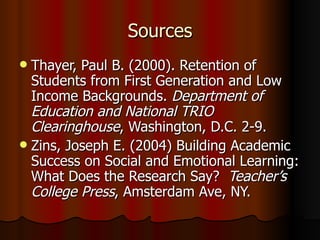 Sources Thayer, Paul B. (2000). Retention of Students from First Generation and Low Income Backgrounds.  Department of Education and National TRIO Clearinghouse , Washington, D.C. 2-9. Zins, Joseph E. (2004) Building Academic Success on Social and Emotional Learning: What Does the Research Say?   Teacher’s College Press , Amsterdam Ave, NY. 