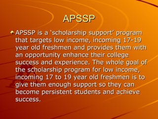 APSSP APSSP is a ‘scholarship support’ program that targets low income, incoming 17-19 year old freshmen and provides them with an opportunity enhance their college success and experience. The whole goal of the scholarship program for low income, incoming 17 to 19 year old freshmen is to give them enough support so they can become persistent students and achieve success.  