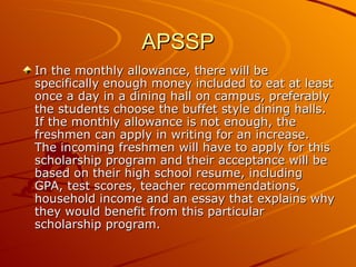 APSSP In the monthly allowance, there will be specifically enough money included to eat at least once a day in a dining hall on campus, preferably the students choose the buffet style dining halls. If the monthly allowance is not enough, the freshmen can apply in writing for an increase. The incoming freshmen will have to apply for this scholarship program and their acceptance will be based on their high school resume, including GPA, test scores, teacher recommendations, household income and an essay that explains why they would benefit from this particular scholarship program. 