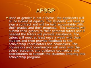 APSSP Race or gender is not a factor; the applicants will all be looked at equally. The students will have to sign a contract and will be held accountable with their grades and their progress.  The students will submit their grades to their personal tutors and if needed the tutors will provide assistance. The tutors will meet at least once a week with their student and then provide feedback to the scholarship coordinators and counselors. The counselors and coordinators will work with the school academic and guidance counselors and coordinators to support the students entering this scholarship program. 