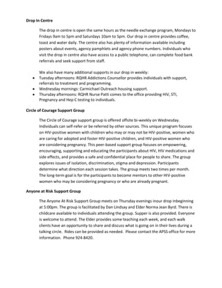 Drop In Centre
The drop in centre is open the same hours as the needle exchange program, Mondays to
Fridays 9am to 5pm and Saturdays 10am to 5pm. Our drop in centre provides coffee,
toast and water daily. The centre also has plenty of information available including
posters about events, agency pamphlets and agency phone numbers. Individuals who
visit the drop in centre also have access to a public telephone, can complete food bank
referrals and seek support from staff.
We also have many additional supports in our drop in weekly:
Tuesday afternoons: RQHR Addictions Counsellor provides individuals with support,
referrals to treatment and programming.
Wednesday mornings: Carmichael Outreach housing support.
Thursday afternoons: RQHR Nurse Patti comes to the office providing HIV, STI,
Pregnancy and Hep C testing to individuals.
Circle of Courage Support Group
The Circle of Courage support group is offered offsite bi-weekly on Wednesday.
Individuals can self-refer or be referred by other sources. This unique program focuses
on HIV-positive women with children who may or may not be HIV-positive, women who
are caring for adopted and foster HIV-positive children, and HIV-positive women who
are considering pregnancy. This peer-based support group focuses on empowering,
encouraging, supporting and educating the participants about HIV, HIV medications and
side effects, and provides a safe and confidential place for people to share. The group
explores issues of isolation, discrimination, stigma and depression. Participants
determine what direction each session takes. The group meets two times per month.
The long-term goal is for the participants to become mentors to other HIV-positive
women who may be considering pregnancy or who are already pregnant.
Anyone at Risk Support Group
The Anyone At Risk Support Group meets on Thursday evenings inour drop inbeginning
at 5:00pm. The group is facilitated by Dan Lindsay and Elder Norma Jean Byrd. There is
childcare available to individuals attending the group. Supper is also provided. Everyone
is welcome to attend. The Elder provides some teaching each week, and each walk
clients have an opportunity to share and discuss what is going on in their lives during a
talking circle. Rides can be provided as needed. Please contact the APSS office for more
information. Phone 924-8420.

 