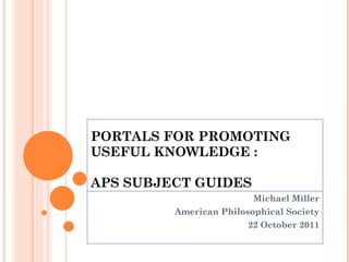PORTALS FOR PROMOTING  USEFUL KNOWLEDGE : APS SUBJECT GUIDES Michael Miller American Philosophical Society 22 October 2011 