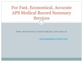 For Fast, Economical, Accurate 
APS Medical Record Summary 
Services 
F O R I N S U R A N C E I N D U S T R I E S A N D B G A ’ S 
eNoah iSolutions Inc 
Copyrights © 2014. All Rights Reserved. 
 