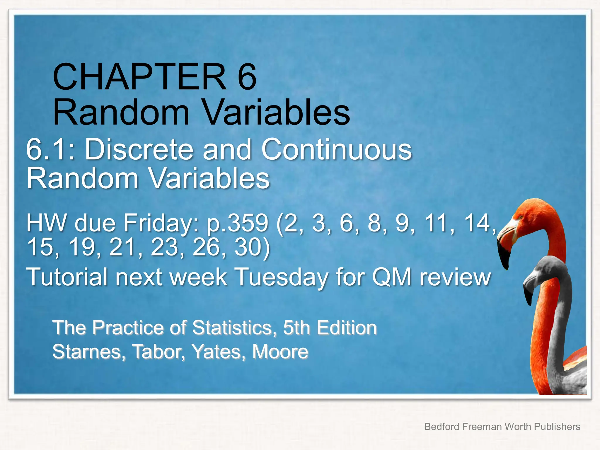 The Practice of Statistics, 5th Edition
Starnes, Tabor, Yates, Moore
Bedford Freeman Worth Publishers
CHAPTER 6
Random Variables
6.1: Discrete and Continuous
Random Variables
HW due Friday: p.359 (2, 3, 6, 8, 9, 11, 14,
15, 19, 21, 23, 26, 30)
Tutorial next week Tuesday for QM review
 