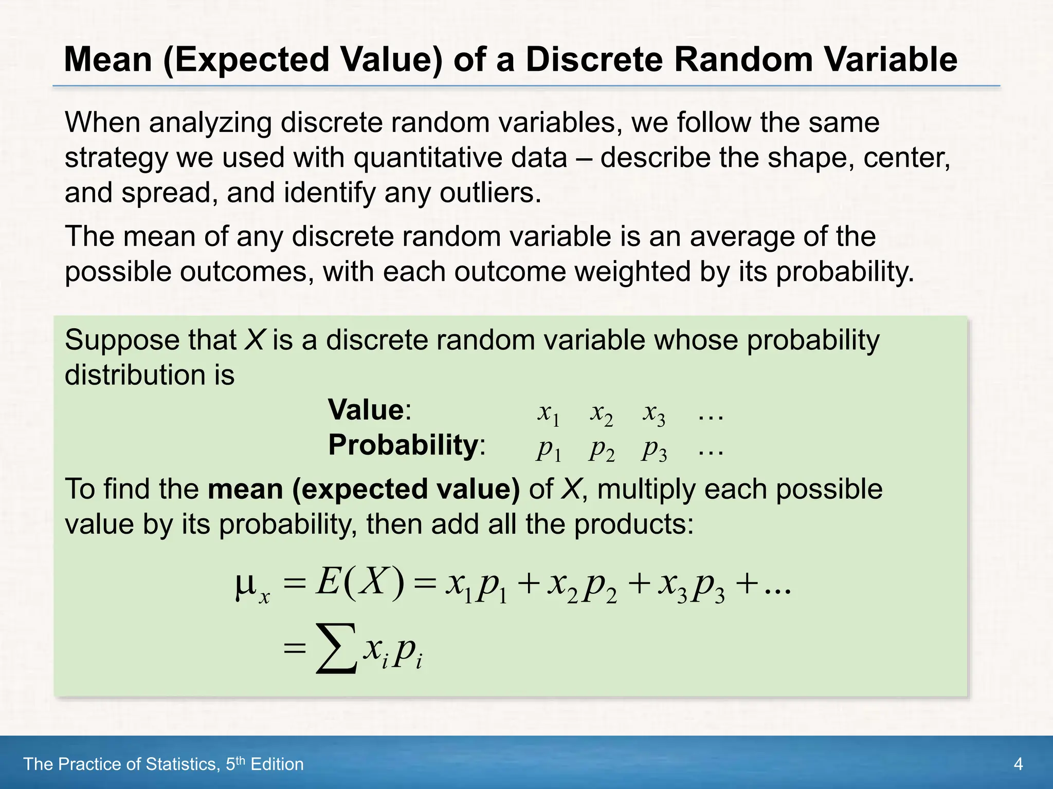 The Practice of Statistics, 5th Edition 4
Mean (Expected Value) of a Discrete Random Variable
When analyzing discrete random variables, we follow the same
strategy we used with quantitative data – describe the shape, center,
and spread, and identify any outliers.
The mean of any discrete random variable is an average of the
possible outcomes, with each outcome weighted by its probability.
Suppose that X is a discrete random variable whose probability
distribution is
Value: x1 x2 x3 …
Probability: p1 p2 p3 …
To find the mean (expected value) of X, multiply each possible
value by its probability, then add all the products:








i
i
x
p
x
p
x
p
x
p
x
X
E ...
)
( 3
3
2
2
1
1
 