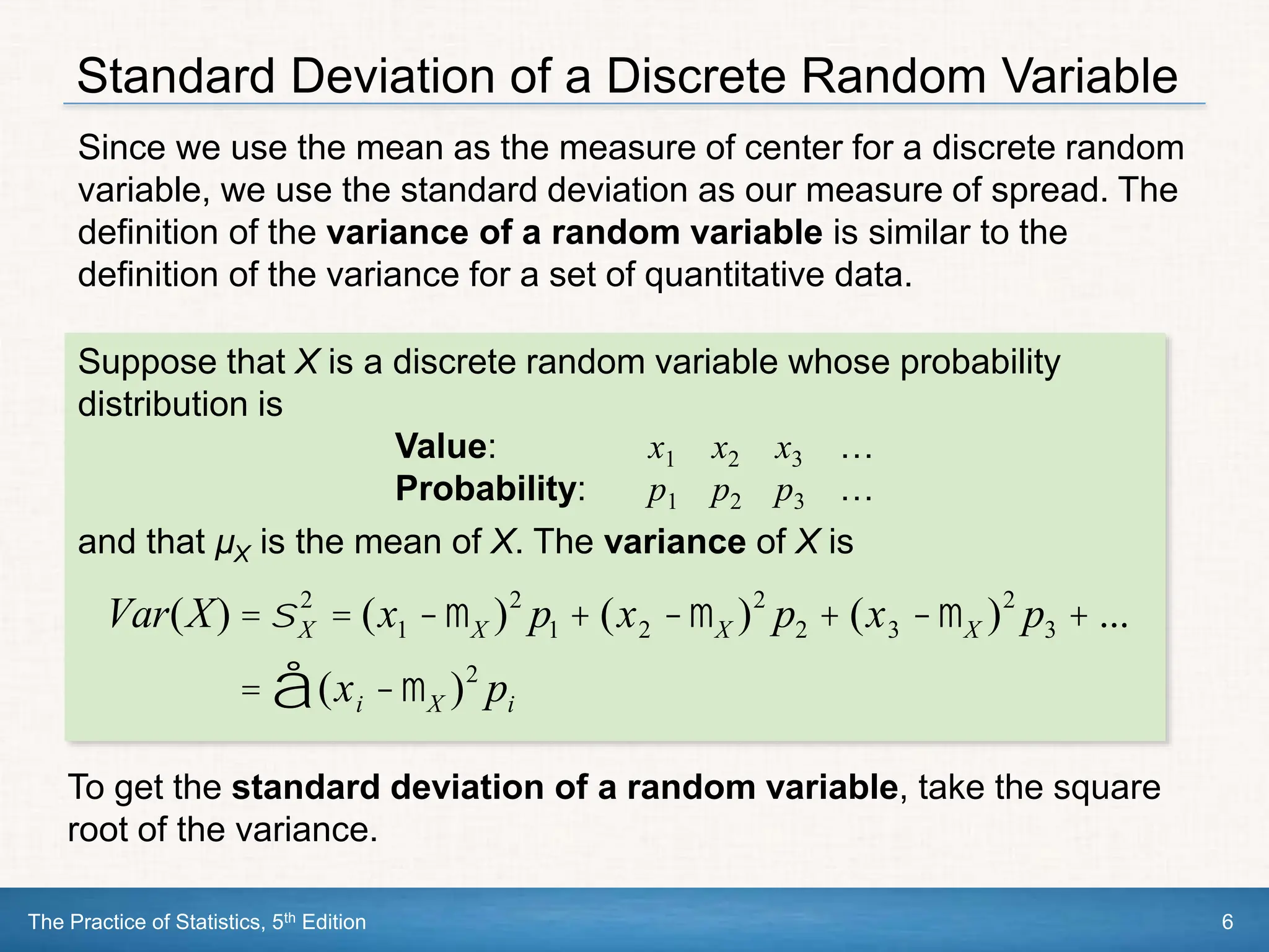 The Practice of Statistics, 5th Edition 6
Standard Deviation of a Discrete Random Variable
Since we use the mean as the measure of center for a discrete random
variable, we use the standard deviation as our measure of spread. The
definition of the variance of a random variable is similar to the
definition of the variance for a set of quantitative data.
Suppose that X is a discrete random variable whose probability
distribution is
Value: x1 x2 x3 …
Probability: p1 p2 p3 …
and that µX is the mean of X. The variance of X is
Var(X) =sX
2
= (x1 -mX )2
p1 + (x2 -mX )2
p2 + (x3 -mX )2
p3 + ...
= (xi -mX )2
pi
å
To get the standard deviation of a random variable, take the square
root of the variance.
 