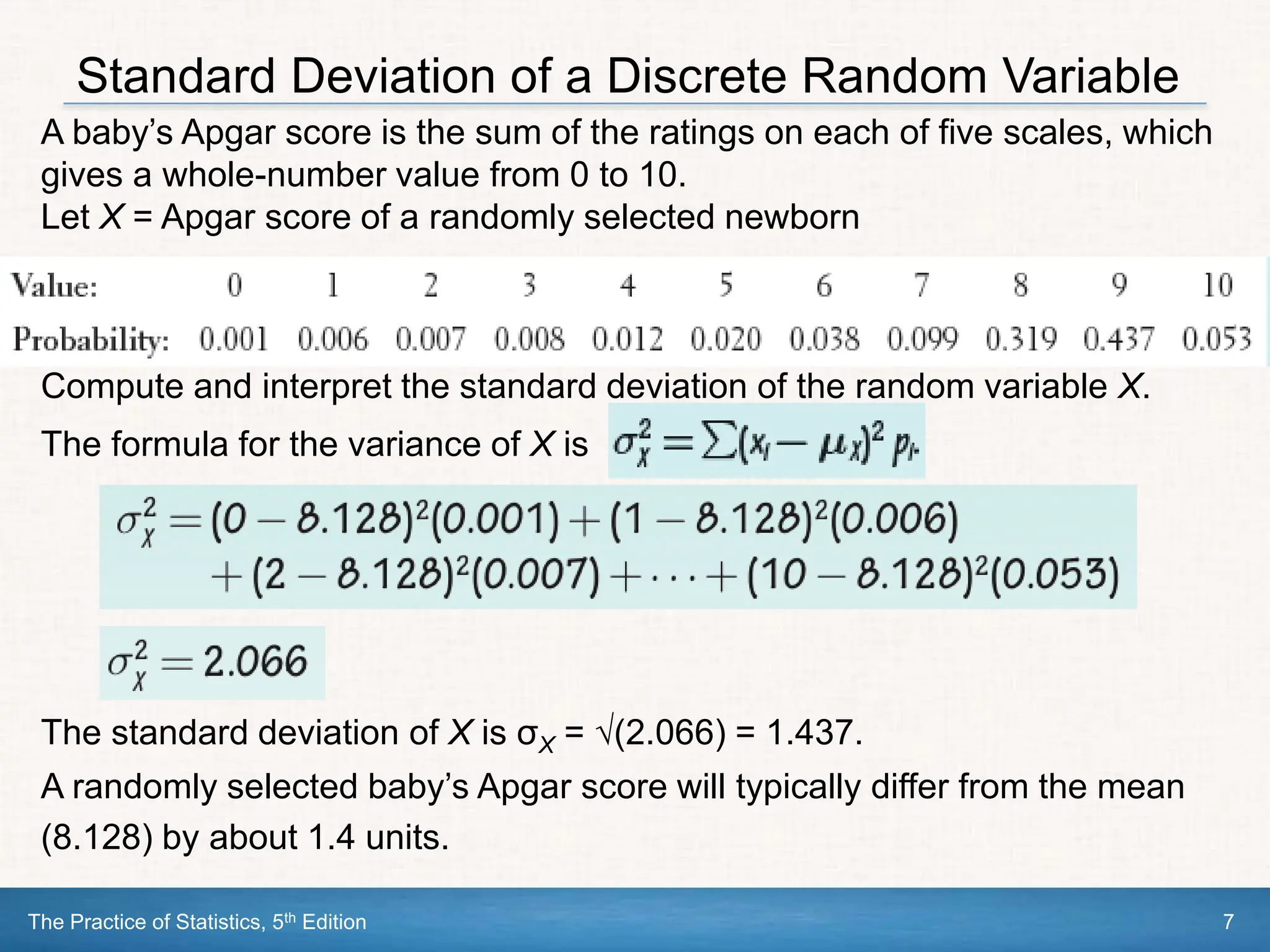 The Practice of Statistics, 5th Edition 7
Standard Deviation of a Discrete Random Variable
A baby’s Apgar score is the sum of the ratings on each of five scales, which
gives a whole-number value from 0 to 10.
Let X = Apgar score of a randomly selected newborn
Compute and interpret the standard deviation of the random variable X.
The formula for the variance of X is
The standard deviation of X is σX = √(2.066) = 1.437.
A randomly selected baby’s Apgar score will typically differ from the mean
(8.128) by about 1.4 units.
 